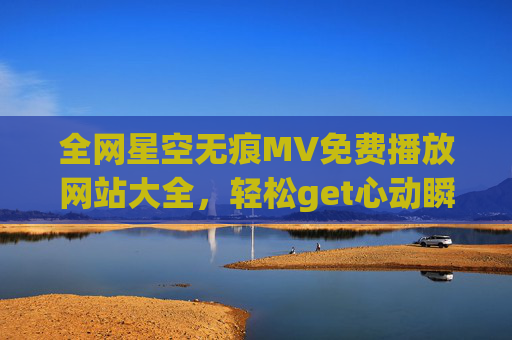 全网星空无痕MV免费播放网站大全，轻松get心动瞬间！
