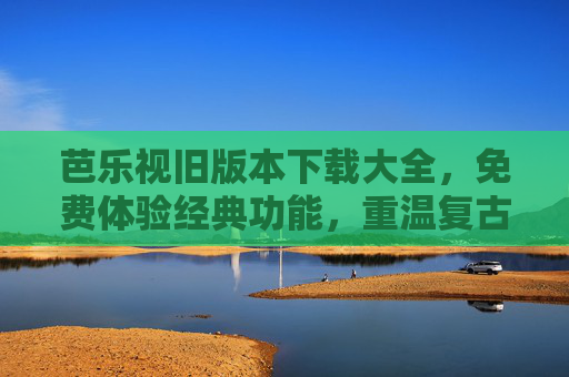 芭乐视旧版本下载大全，免费体验经典功能，重温复古观影乐趣