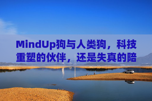 MindUp狗与人类狗，科技重塑的伙伴，还是失真的陪伴？——日本智能狗与真实犬类行为的差异剖析