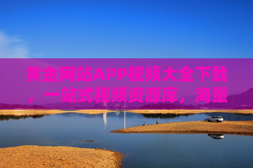 黄金网站APP视频大全下载，一站式视频资源库，海量内容轻松获取，满足你的所有观影需求！