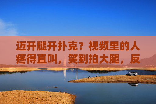 迈开腿开扑克？视频里的人疼得直叫，笑到拍大腿，反差萌的日常意外