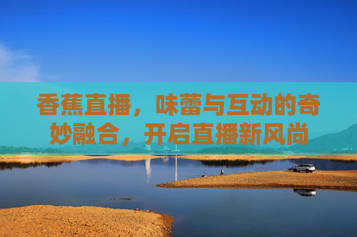 香蕉直播，味蕾与互动的奇妙融合，开启直播新风尚