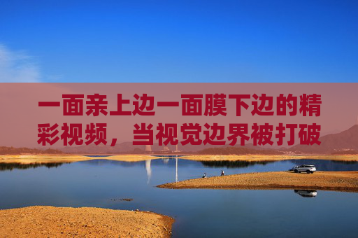 一面亲上边一面膜下边的精彩视频，当视觉边界被打破，探索感官与情感的极限