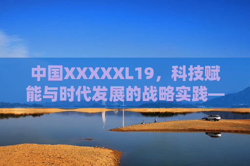 中国XXXXXL19，科技赋能与时代发展的战略实践——解析中国重大创新项目的里程碑意义