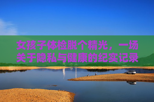 女孩子体检脱个精光，一场关于隐私与健康的纪实记录