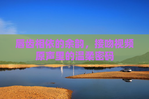 唇齿相依的余韵，接吻视频原声里的温柔密码