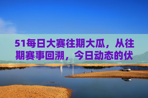 51每日大赛往期大瓜，从往期赛事回溯，今日动态的伏笔与反转