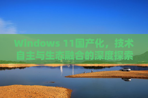 Windows 11国产化，技术自主与生态融合的深度探索