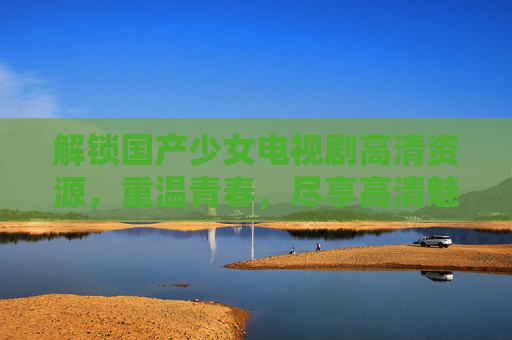 解锁国产少女电视剧高清资源，重温青春，尽享高清魅力