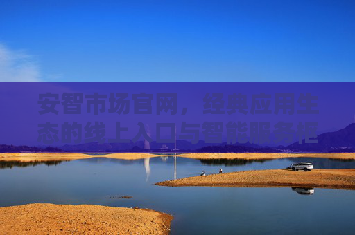 安智市场官网，经典应用生态的线上入口与智能服务枢纽
