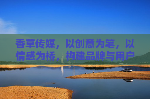 香草传媒，以创意为笔，以情感为桥，构建品牌与用户深度联结的传播新生态