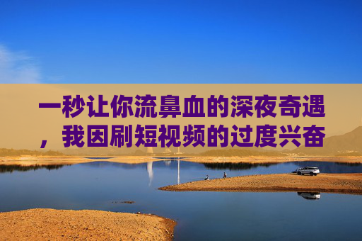 一秒让你流鼻血的深夜奇遇，我因刷短视频的过度兴奋，鼻血喷涌，差点当场封神