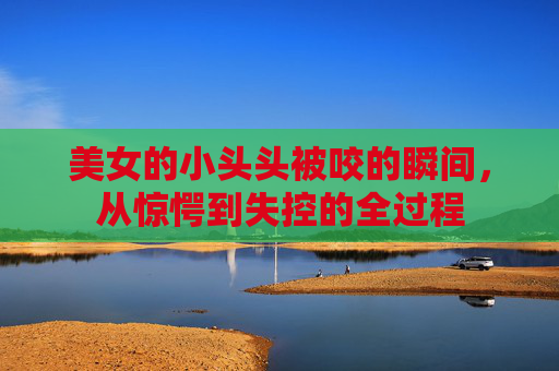 美女的小头头被咬的瞬间，从惊愕到失控的全过程