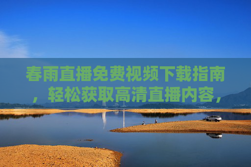春雨直播免费视频下载指南，轻松获取高清直播内容，畅享优质教育/娱乐资源