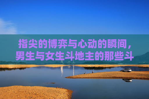 指尖的博弈与心动的瞬间，男生与女生斗地主的那些斗与甜