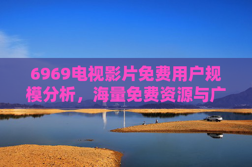 6969电视影片免费用户规模分析，海量免费资源与广泛受众的互动趋势