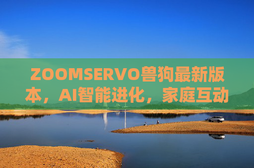 ZOOMSERVO兽狗最新版本，AI智能进化，家庭互动体验全面升级
