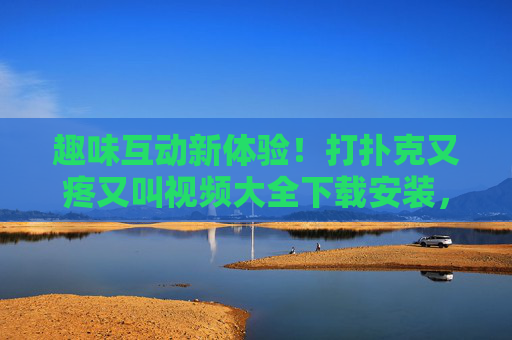 趣味互动新体验！打扑克又疼又叫视频大全下载安装，轻松玩转欢乐时光