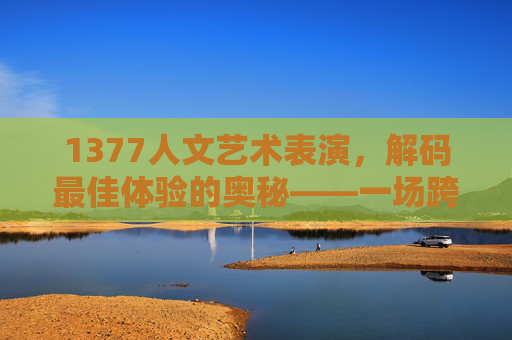 1377人文艺术表演，解码最佳体验的奥秘——一场跨越时空的视觉与心灵盛宴