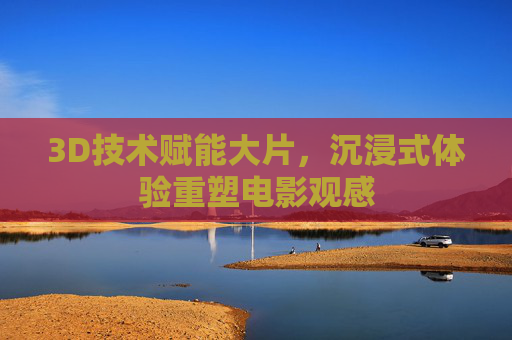 3D技术赋能大片，沉浸式体验重塑电影观感