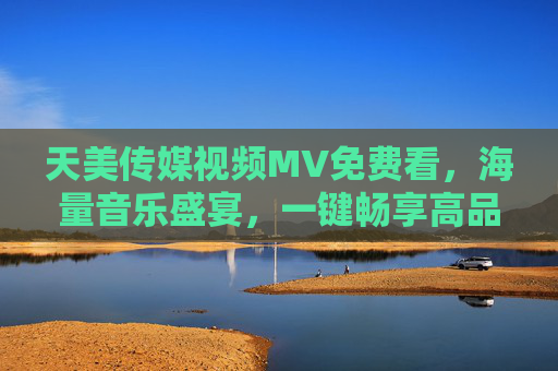 天美传媒视频MV免费看，海量音乐盛宴，一键畅享高品质视听体验