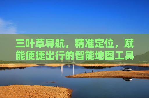 三叶草导航，精准定位，赋能便捷出行的智能地图工具
