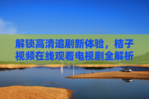 解锁高清追剧新体验，桔子视频在线观看电视剧全解析