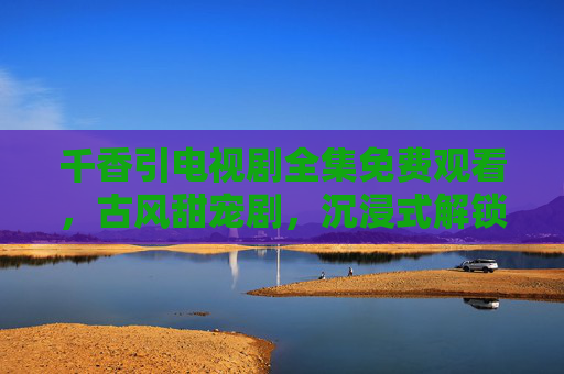 千香引电视剧全集免费观看，古风甜宠剧，沉浸式解锁爱恨纠葛与江湖豪情