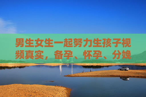 男生女生一起努力生孩子视频真实，备孕、怀孕、分娩全程记录，每一帧都是爱的见证