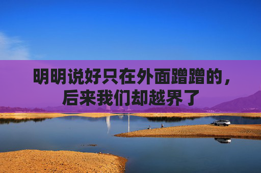 明明说好只在外面蹭蹭的，后来我们却越界了
