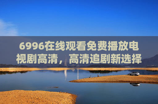 6996在线观看免费播放电视剧高清，高清追剧新选择，海量资源与便捷体验完美结合
