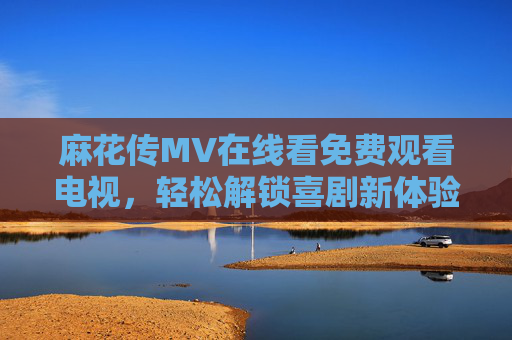 麻花传MV在线看免费观看电视，轻松解锁喜剧新体验，幽默故事等你来品