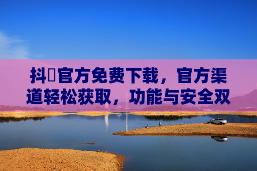 抖抈官方免费下载，官方渠道轻松获取，功能与安全双重保障