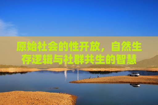 原始社会的性开放，自然生存逻辑与社群共生的智慧