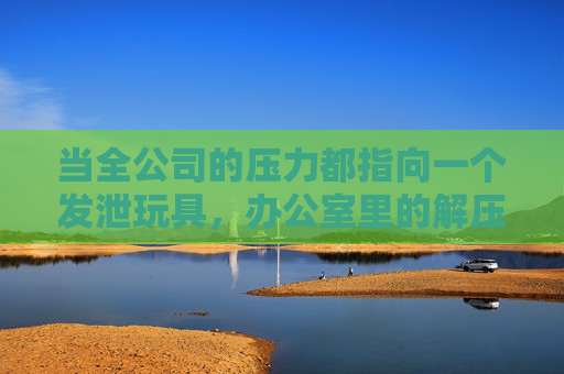 当全公司的压力都指向一个发泄玩具，办公室里的解压奇兵