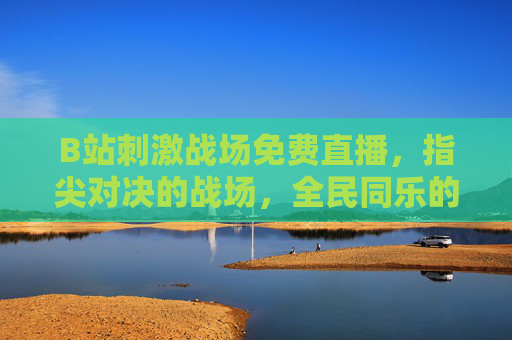 B站刺激战场免费直播，指尖对决的战场，全民同乐的电竞狂欢