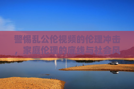 警惕乱公伦视频的伦理冲击，家庭伦理的底线与社会风气的守护
