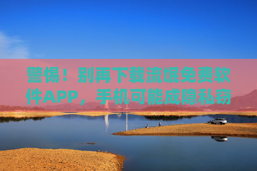 警惕！别再下载流氓免费软件APP，手机可能成隐私窃贼和系统杀手