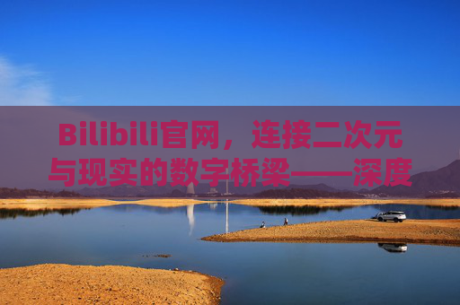 Bilibili官网，连接二次元与现实的数字桥梁——深度解析平台功能与服务