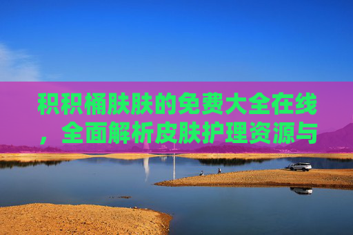 积积桶肤肤的免费大全在线，全面解析皮肤护理资源与实用技巧