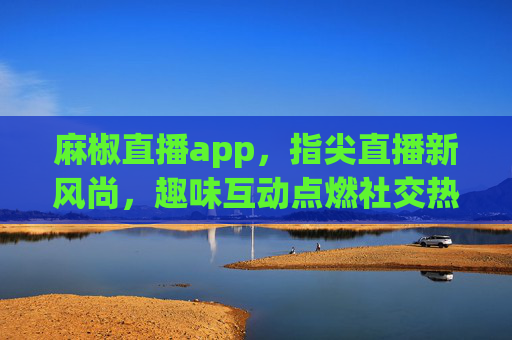 麻椒直播app，指尖直播新风尚，趣味互动点燃社交热情
