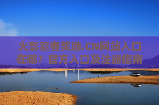 火影忍者奖励.CN网站入口在哪？官方入口及注册指南
