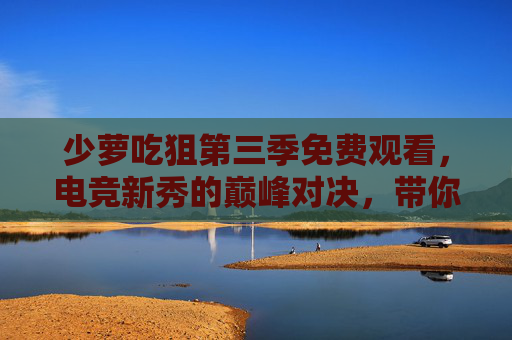 少萝吃狙第三季免费观看，电竞新秀的巅峰对决，带你沉浸式体验电竞赛事激情