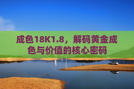成色18K1.8，解码黄金成色与价值的核心密码