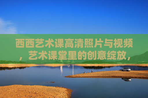 西西艺术课高清照片与视频，艺术课堂里的创意绽放，每一帧都藏着不凡