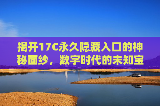 揭开17C永久隐藏入口的神秘面纱，数字时代的未知宝藏与探索路径