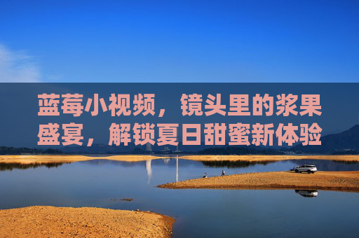 蓝莓小视频，镜头里的浆果盛宴，解锁夏日甜蜜新体验