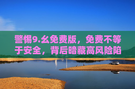 警惕9.幺免费版，免费不等于安全，背后暗藏高风险陷阱