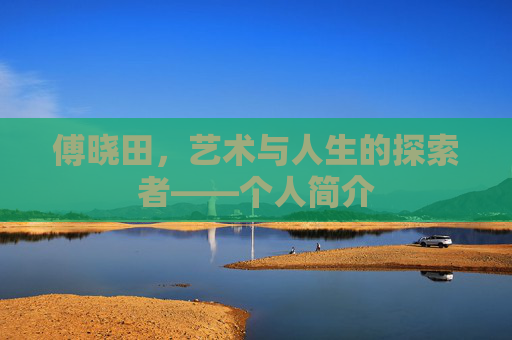 傅晓田，艺术与人生的探索者——个人简介