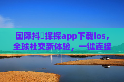 国际抖抈探探app下载ios，全球社交新体验，一键连接世界